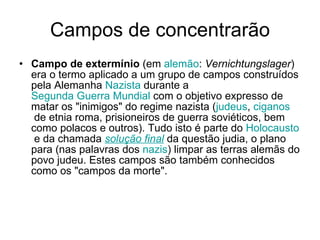 Campos de concentrarão Campo de extermínio  (em  alemão :  Vernichtungslager ) era o termo aplicado a um grupo de campos construídos pela Alemanha  Nazista  durante a  Segunda Guerra Mundial  com o objetivo expresso de matar os "inimigos" do regime nazista ( judeus ,  ciganos  de etnia roma, prisioneiros de guerra soviéticos, bem como polacos e outros). Tudo isto é parte do  Holocausto  e da chamada  solução final  da questão judia, o plano para (nas palavras dos  nazis ) limpar as terras alemãs do povo judeu. Estes campos são também conhecidos como os "campos da morte".  