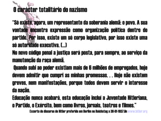 O carácter totalitário do nazismo
“Só existe, agora, um representante da soberania alemã: o povo. A sua
vontade encontra expressão como organização política dentro do
partido. Por isso, existe um só corpo legislativo, por isso existe uma
só autoridade executiva. (...)
No novo código penal a justiça será posta, para sempre, ao serviço da
manutenção da raça alemã.
 Quando subi ao poder existiam mais de 6 milhões de empregados, hoje
devem admitir que cumpri as minhas promessas. . . Hoje não existem
greves, nem manifestações, porque todos devem servir o interesse
da nação.
Educação nunca acabará, esta educação incluí a Juventude Hitleriana,
o Partido, o Exército, bem como livros, jornais, teatros e filmes.”
         Excerto do discurso de Hitler proferido em Berlim no Reichstag a 30-01-1937.iIn www.hitler.org
 