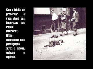 Com o intuito de
preservar a
raça alemã das
impurezas das
raças
inferiores,
Hitler
empreende uma
perseguição
atroz a judeus,
eslavos        e
ciganos...
 