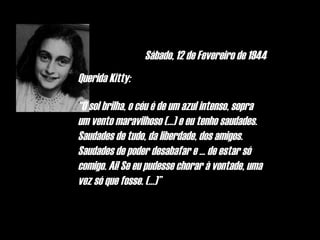 Sábado, 12 de Fevereiro de 1944
Querida Kitty:

“O sol brilha, o céu é de um azul intenso, sopra
um vento maravilhoso (...) e eu tenho saudades.
Saudades de tudo, da liberdade, dos amigos.
Saudades de poder desabafar e ... de estar só
comigo. Ai! Se eu pudesse chorar à vontade, uma
vez só que fosse. (...)”
 