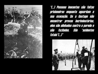 “(...) Pessoas inocentes são feitas
prisioneiras enquanto aguardam a
sua execução. Se a Gestapo não
encontrar provas incriminatórias,
eles são alinhados contra a parede e
são fuzilados. São “acidentes
fatais”(...)”
 