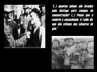 “(...) quantos judeus são levados
pela Gestapo para campos de
concentração? (...) Penso que a
maioria é assassinada. A rádio diz
que são vítimas das câmaras de
gás.”
 
