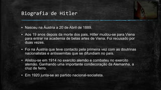 Biografia de Hitler

▪ Nasceu na Áustria a 20 de Abril de 1889.
▪ Aos 19 anos depois da morte dos pais, Hitler mudou-se para Viena
  para entrar na academia de belas artes de Viena. Foi recusado por
  duas vezes.
▪ Foi na Áustria que teve contacto pela primeira vez com as doutrinas
  nacionalistas e antissemitas que se difundiam no país.
▪ Alistou-se em 1914 no exercito alemão e combateu no exercito
  alemão. Ganhando uma importante condecoração da Alemanha, a
  cruz de ferro.
▪ Em 1920 junta-se ao partido nacional-socialista.
 