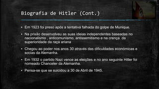 Biografia de Hitler (Cont.)

▪ Em 1923 foi preso após a tentativa falhada do golpe de Munique.
▪ Na prisão desenvolveu as suas ideias independentes baseadas no
  nacionalismo , anticomunismo, antissemitismo e na crença da
  superioridade da raça ariana
▪ Chegou ao poder nos anos 30 através das dificuldades económicas e
  socias da Alemanha.
▪ Em 1932 o partido Nazi vence as eleições e no ano seguinte Hitler foi
  nomeado Chanceler da Alemanha.
▪ Pensa-se que se suicidou a 30 de Abril de 1945.
 