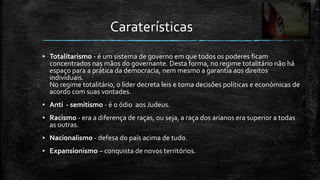 Caraterísticas
▪ Totalitarismo - é um sistema de governo em que todos os poderes ficam
  concentrados nas mãos do governante. Desta forma, no regime totalitário não há
  espaço para a prática da democracia, nem mesmo a garantia aos direitos
  individuais.
  No regime totalitário, o líder decreta leis e toma decisões políticas e económicas de
  acordo com suas vontades.
▪ Anti - semitismo - é o ódio aos Judeus.
▪ Racismo - era a diferença de raças, ou seja, a raça dos arianos era superior a todas
  as outras.
▪ Nacionalismo - defesa do país acima de tudo.
▪ Expansionismo – conquista de novos territórios.
 