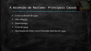 A Ascensão do Nazismo- Principais Causas

 ▪ - Crise na década de 1920;
 ▪ - Alta inflação;
 ▪ - Desemprego;
 ▪ - Crise de 1929;
 ▪ - Nomeação de Hitler como Chanceler Alemao em 1933.
 