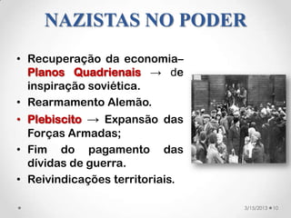 NAZISTAS NO PODER
• Recuperação da economia–
  Planos Quadrienais → de
  inspiração soviética.
• Rearmamento Alemão.
• Plebiscito → Expansão das
  Forças Armadas;
• Fim do pagamento das
  dívidas de guerra.
• Reivindicações territoriais.

                                 3/15/2013   10
 