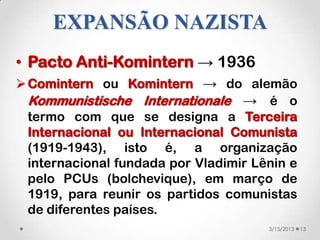 EXPANSÃO NAZISTA
• Pacto Anti-Komintern → 1936
 Comintern ou Komintern → do alemão
  Kommunistische Internationale → é o
  termo com que se designa a Terceira
  Internacional ou Internacional Comunista
  (1919-1943), isto é, a organização
  internacional fundada por Vladimir Lênin e
  pelo PCUs (bolchevique), em março de
  1919, para reunir os partidos comunistas
  de diferentes países.
                                       3/15/2013   13
 