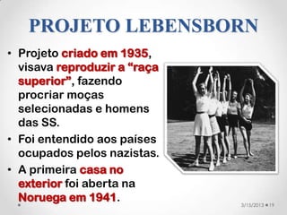 PROJETO LEBENSBORN
• Projeto criado em 1935,
  visava reproduzir a “raça
  superior”, fazendo
  procriar moças
  selecionadas e homens
  das SS.
• Foi entendido aos países
  ocupados pelos nazistas.
• A primeira casa no
  exterior foi aberta na
  Noruega em 1941.            3/15/2013   19
 