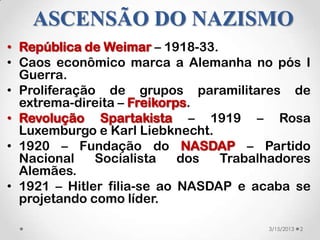 ASCENSÃO DO NAZISMO
• República de Weimar – 1918-33.
• Caos econômico marca a Alemanha no pós I
  Guerra.
• Proliferação de grupos paramilitares de
  extrema-direita – Freikorps.
• Revolução Spartakista – 1919 – Rosa
  Luxemburgo e Karl Liebknecht.
• 1920 – Fundação do NASDAP – Partido
  Nacional    Socialista    dos  Trabalhadores
  Alemães.
• 1921 – Hitler filia-se ao NASDAP e acaba se
  projetando como líder.

                                       3/15/2013   2
 