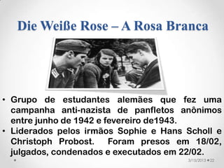 Die Weiße Rose – A Rosa Branca




• Grupo de estudantes alemães que fez uma
  campanha anti-nazista de panfletos anônimos
  entre junho de 1942 e fevereiro de1943.
• Liderados pelos irmãos Sophie e Hans Scholl e
  Christoph Probost.     Foram presos em 18/02,
  julgados, condenados e executados em 22/02.
                                       3/15/2013   22
 