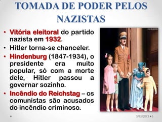 TOMADA DE PODER PELOS
         NAZISTAS
• Vitória eleitoral do partido
  nazista em 1932.
• Hitler torna-se chanceler.
• Hindenburg (1847-1934), o
  presidente     era    muito
  popular, só com a morte
  dele, Hitler passou a
  governar sozinho.
• Incêndio do Reichstag – os
  comunistas são acusados
  do incêndio criminoso.
                                 3/15/2013   5
 