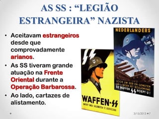 AS SS : “LEGIÃO
    ESTRANGEIRA” NAZISTA
• Aceitavam estrangeiros
  desde que
  comprovadamente
  arianos.
• As SS tiveram grande
  atuação na Frente
  Oriental durante a
  Operação Barbarossa.
• Ao lado, cartazes de
  alistamento.
                           3/15/2013   7
 