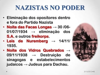 NAZISTAS NO PODER
• Eliminação dos opositores dentro
  e fora do Partido Nazista
• Noite das Facas Longas → 30 /06-
  01/07/1934 → eliminação dos
  S.A. e outros freikorps.
• Leis de Nuremberg → 14/11/
  1935.
• Noite dos Vidros Quebrados →
  09/11/1938 → Destruição de
  sinagogas e estabelecimentos
  judaicos → Judeus para Dachau.
                                     3/15/2013   8
 