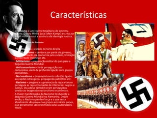 Características
O Nazismo é um regime totalitário de extrema
direita. O livro Minha Luta (Mein Kampf) escrito por
Adolf Hitler possui a essência da ideologia nazista.
Características do Nazismo
· Totalitarismo – estado de forte direita
· Antiliberalismo – censura por parte do governo,
regulamentação da economia pelo estado, limitação
da liberdade individual etc.
· Militarismo – preparação militar do país para a
Segunda Guerra Mundial.
· Anticomunismo – forte perseguição aos
comunistas, além de profunda ligação com grupos
capitalistas.
· Nacionalismo – desenvolvimento não tão ligado
ao capital estrangeiro, propaganda patriótica etc.
· Racismo – pregava a supremacia da raça ariana e
perseguia as raças chamadas de inferiores: negros e
judeus. Os judeus também eram perseguidos
devido ao exagerado nacionalismo econômico.
A maior manifestação do Nazismo foi durante a
Segunda Guerra Mundial na Alemanha. Desde
então, o Nazismo perdeu força e o que resta
atualmente são pequenos grupos em vários países,
que geralmente são reprimidos pelas autoridades
locais.
 