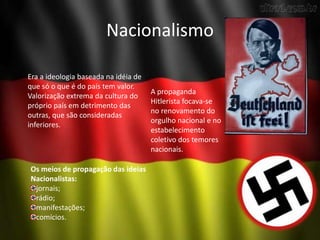 Nacionalismo
Era a ideologia baseada na idéia de
que só o que é do país tem valor.
Valorização extrema da cultura do
próprio país em detrimento das
outras, que são consideradas
inferiores.
Os meios de propagação das ideias
Nacionalistas:
jornais;
rádio;
manifestações;
comícios.
A propaganda
Hitlerista focava-se
no renovamento do
orgulho nacional e no
estabelecimento
coletivo dos temores
nacionais.
 