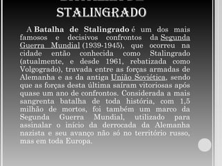 BATALHA DE
STALINGRADO
A Batalha de Stalingrado é um dos mais
famosos e decisivos confrontos da Segunda
Guerra Mundial (1939-1945), que ocorreu na
cidade então conhecida como Stalingrado
(atualmente, e desde 1961, rebatizada como
Volgogrado), travada entre as forças armadas de
Alemanha e as da antiga União Soviética, sendo
que as forças desta última saíram vitoriosas após
quase um ano de confrontos. Considerada a mais
sangrenta batalha de toda história, com 1,5
milhão de mortos, foi também um marco da
Segunda Guerra Mundial, utilizado para
assinalar o início da derrocada da Alemanha
nazista e seu avanço não só no território russo,
mas em toda Europa.
 