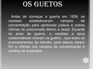 OS GUETOS
Antes de começar a guerra em 1939, os
nazistas estabeleceram campos de
concentração para aprisionar judeus e outras
vítimas do preconceito étnico e racial. Durante
os anos de guerra, o nazistas e seus
colaboradores criaram os guetos , que eram os
acampamentos de trânsito, para depois darem
fim à vítimas nos campos de concentração e
centros de eutanásia.
 