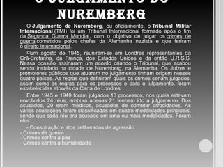 O JULGAMENTO DO
NUREMBERG
O Julgamento de Nuremberg, ou oficialmente, o Tribunal Militar
Internacional (TMI) foi um Tribunal Internacional formado após o fim
da Segunda Guerra Mundial, com o objetivo de julgar os crimes de
guerra cometidos pelos chefes da Alemanha nazista e que feriram
o direito internacional.
Em agosto de 1945, reuniram-se em Londres representantes da
Grã-Bretanha, da França, dos Estados Unidos e da então U.R.S.S.
Nessa ocasião assinaram um acordo criando o Tribunal, que acabou
sendo instalado na cidade de Nuremberg, na Alemanha. Os Juízes e
promotores públicos que atuaram no julgamento tinham origem nesses
quatro países. As regras que definiram quais os crimes seriam julgados,
assim como as regras para os processos e para o julgamento, foram
estabelecidas através da Carta de Londres.
Entre 1945 e 1949 foram julgados 13 processos, nos quais estavam
envolvidos 24 réus, embora apenas 21 tenham ido a julgamento. Dos
acusados, 20 eram médicos, acusados de cometer atrocidades. As
várias acusações foram classificadas em quatro modalidades principais,
sendo que cada réu era acusado em uma ou mais modalidades. Foram
elas:
- Conspiração e atos deliberados de agressão
- Crimes de guerra
- Crimes contra a paz
- Crimes contra a humanidade
 