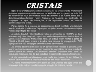CrISTAISNoite dos Cristais (alemão Reichskristallnacht ou simplesmente Kristallnacht) 
é o nome popularmente dado aos atos de violência que ocorreram na noite de9 
de novembro de 1938 em diversos locais da Alemanha e da Áustria, então sob o 
domínio nazista ou Terceiro  Reich.  Tratou-se  de Pogroms,  de  destruição  de 
sinagogas,  de  lojas,  de  habitações  e  de  agressões  contra  as  pessoas 
identificadas como judias.
Para o regime foi a resposta ao assassinato de Ernst von Rath, um diplomata 
alemão em Paris, por Herschel Grynszpan, um judeu polaco, condenado múltiplas 
vezes a deportação da França.
A  pedido  de Adolf  Hitler, Goebbels instiga  os  dirigentes  do NSDAP e  os SA a 
atacarem os judeus. Heydrich organiza as violências que deviam visar as lojas de 
judeus  e  as  sinagogas.  Numa  única  noite,  91  judeus  foram  mortos  e  cerca  de 
25.000  a  30.000  foram  presos  e  levados  para  campos  de  concentração.  7500 
lojas judaicas e 267 sinagogas foram reduzidas a escombros.
As  ordens  determinavam  que  os  SA  deviam  estar  vestidos  à  paisana,  a  fim 
que  o movimento parecesse ser um  movimento espontâneo de uma população 
furiosa  contra  os  judeus.  Os  incêndios  também  chocaram  uma  parte  da 
população, mas não o fato de que os judeus tivessem sido atacados fisicamente.
A  alta  autoridade nazista cobrou  uma  multa  aos  judeus  de  um  bilhão  de 
marcos pelas desordens e prejuízos dos quais eles foram as vítimas.
O nome Kristallnacht deriva dos cacos de vidro (vitrinas das lojas, vitrais das 
sinagogas, entre outros) resultantes deste episódio de violência racista.
 