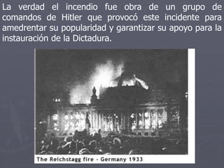 La verdad el incendio fue obra de un grupo de
comandos de Hitler que provocó este incidente para
amedrentar su popularidad y garantizar su apoyo para la
instauración de la Dictadura.
 