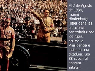 El 2 de Agosto
de 1934,
muere
Hindenburg.
Hitler gana las
elecciones
controladas por
los nazis,
asume la
Presidencia e
instaura una
ditadura. Las
SS copan el
aparato
estatal.
 