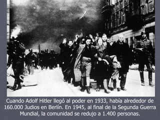 Cuando Adolf Hitler llegó al poder en 1933, había alrededor de
160.000 Judios en Berlín. En 1945, al final de la Segunda Guerra
Mundial, la comunidad se redujo a 1.400 personas.
 