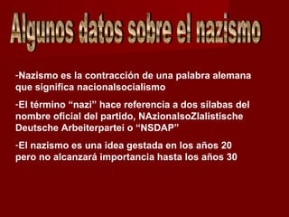 -Nazismo es la contracción de una palabra alemana
que significa nacionalsocialismo
-El término “nazi” hace referencia a dos sílabas del
nombre oficial del partido, NAzionalsoZIalistische
Deutsche Arbeiterpartei o “NSDAP”
-El nazismo es una idea gestada en los años 20
pero no alcanzará importancia hasta los años 30
 