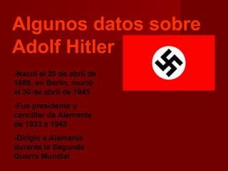 Algunos datos sobre
Adolf Hitler
-Nació el 20 de abril de
1889, en Berlín, murió
el 30 de abril de 1945
-Fue presidente y
canciller de Alemania
de 1933 a 1945
-Dirigió a Alemania
durante la Segunda
Guerra Mundial
 