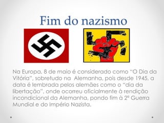 Fim do nazismo
Na Europa, 8 de maio é considerado como “O Dia da
Vitória”, sobretudo na Alemanha, pois desde 1945, a
data é lembrada pelos alemães como o “dia da
libertação”, onde ocorreu oficialmente à rendição
incondicional da Alemanha, pondo fim à 2ª Guerra
Mundial e do Império Nazista.
 