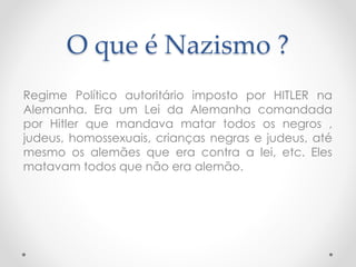 O que é Nazismo ?
Regime Político autoritário imposto por HITLER na
Alemanha. Era um Lei da Alemanha comandada
por Hitler que mandava matar todos os negros ,
judeus, homossexuais, crianças negras e judeus, até
mesmo os alemães que era contra a lei, etc. Eles
matavam todos que não era alemão.
 
