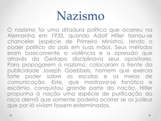 Nazismo
O nazismo foi uma ditadura política que ocorreu na
Alemanha em 1933, quando Adolf Hitler tornou-se
chanceler (espécie de Primeiro Ministro), tendo o
poder político do país em suas mãos. Seus métodos
eram basicamente a violência e a opressão que
através da Gestapo disciplinava seus opositores.
Para propagarem o nazismo, colocaram a frente da
publicidade Joseph Goebbels, homem que exercia
forte poder sobre as escolas e os meios de
comunicação. Este, que mostrava-se fanático e
escárnio, conquistou grande parte da nação. Hitler
propunha à nação uma espécie de purificação da
raça alemã que somente poderia ocorrer se os judeus
que por lá viviam fossem exterminados.
 