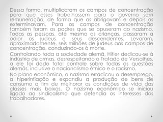 Dessa forma, multiplicaram os campos de concentração
para que esses trabalhassem para o governo sem
remuneração, de forma que os abrigavam e depois os
exterminavam. Para os campos de concentração
também foram os padres que se opuseram ao nazismo.
Todas as pessoas, até mesmo as crianças, passaram a
odiar os judeus e seus descendentes. Levaram,
aproximadamente, seis milhões de judeus aos campos de
concentração, conduzindo-os à morte.
Controlando toda a sociedade alemã, Hitler dedicou-se à
indústria de armas, desrespeitando o Tratado de Versalhes,
a ele foi dado total controle sobre todas as questões
alemãs, inclusive o nacionalismo étnico e o racismo.
No plano econômico, o nazismo erradicou o desemprego,
a hiperinflação e expandiu a produção de bens de
consumo a fim de melhorar as condições de vida das
classes mais baixas. O nazismo econômico se iniciou
ligado ao sindicalismo que defendia os interesses dos
trabalhadores.
 