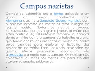 Campos nazistas
Campo de extermínio era o termo aplicado a um
grupo de campos construídos pela
Alemanha durante a Segunda Guerra Mundial, com
o objetivo expresso de matar os ditos inimigos do
regime nazista. (todos os negros , judeus,
homossexuais, crianças negras e judeus, alemães que
eram contra a lei). Eles usavam também os campos
de extermínios como o campos de trabalho escravo,
que foram construídos em todos os países ocupados
pelos alemães para explorar o trabalho dos
prisioneiros de vários tipos, incluindo prisioneiros de
guerra. Muitos prisioneiros trabalharam até
à exaustão e a morte nesses campos. Os Nazistas não
colocavam as mãos nos mortos, até para isso eles
usavam os próprios prisioneiros.
 