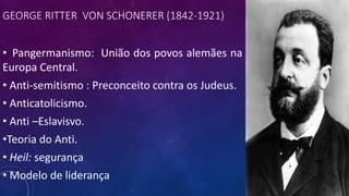 GEORGE RITTER VON SCHONERER (1842-1921)
• Pangermanismo: União dos povos alemães na
Europa Central.
• Anti-semitismo : Preconceito contra os Judeus.
• Anticatolicismo.
• Anti –Eslavisvo.
•Teoria do Anti.
• Heil: segurança
• Modelo de liderança
 