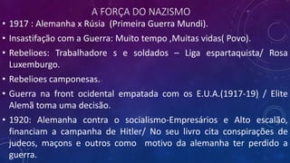 A FORÇA DO NAZISMO
• 1917 : Alemanha x Rúsia (Primeira Guerra Mundi).
• Insastifação com a Guerra: Muito tempo ,Muitas vidas( Povo).
• Rebelioes: Trabalhadore s e soldados – Liga espartaquista/ Rosa
Luxemburgo.
• Rebelioes camponesas.
• Guerra na front ocidental empatada com os E.U.A.(1917-19) / Elite
Alemã toma uma decisão.
• 1920: Alemanha contra o socialismo-Empresários e Alto escalão,
financiam a campanha de Hitler/ No seu livro cita conspirações de
judeos, maçons e outros como motivo da alemanha ter perdido a
guerra.
 