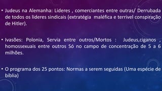 • Judeus na Alemanha: Lideres , comerciantes entre outras/ Derrubada
de todos os lideres sindicais (extratégia maléfica e terrivel conspiração
de Hitler).
• Ivasões: Polonia, Servia entre outros/Mortos : Judeus,ciganos ,
homossexuais entre outros Só no campo de concentração de 5 a 6
milhões.
• O programa dos 25 pontos: Normas a serem seguidas (Uma espécie de
bíblia)
 