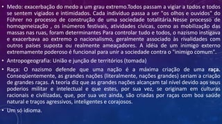 • Medo: exacerbação do medo a um grau extremo.Todos passam a vigiar a todos e todos
se sentem vigiados e intimidados. Cada indivíduo passa a ser "os olhos e ouvidos" do
Führer no processo de construção de uma sociedade totalitária.Nesse processo de
homogeneização , os inúmeros festivais, atividades cívicas, como as mobilização das
massas nas ruas, foram determinantes Para controlar tudo e todos, o nazismo instigava
e exacerbava ao extremo o nacionalismo, geralmente associado às rivalidades com
outros países suposta ou realmente ameaçadores. A idéia de um inimigo externo
extremamente poderoso é funcional para unir a sociedade contra o "inimigo comum".
• Antropogeografia: União e junção de territórios (tomada)
• Raça: O nazismo defende que uma nação é a máxima criação de uma raça.
Conseqüentemente, as grandes nações (literalmente, nações grandes) seriam a criação
de grandes raças. A teoria diz que as grandes nações alcançam tal nível devido aos seus
poderios militar e intelectual e que estes, por sua vez, se originam em culturas
racionais e civilizadas, que, por sua vez ainda, são criadas por raças com boa saúde
natural e traços agressivos, inteligentes e corajosos.
• Um só idioma.
 