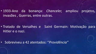 • 1933-Ano da bonança: Chanceler, ampliou projetos,
invasões , Guerras, entre outras.
• Tratado de Versalhes e Saint Germain: Motivação para
Hitler e o nazi.
• Sobreviveu a 42 atentados: “Providência”
 