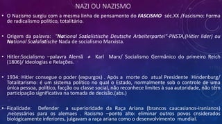 NAZI OU NAZISMO
• O Nazismo surgiu com a mesma linha de pensamento do FASCISMO séc.XX /Fascismo: Forma
de radicalismo político, totalitário.
• Origem da palavra: "National Sozialistische Deutsche Arbeiterpartei“-PNSTA,(Hitler lider) ou
National Sozialistische Nada de socialismo Marxista.
• Hitler:Socialismo –palavra Alemã ≠ Karl Marx/ Socialismo Germânico do primeiro Reich
(1806)/ Ideologias e Relações.
• 1934: Hitler consegue o poder (expurgos) . Após a morte do atual Presidente Hindenburg/
Totalitarismo: é um sistema político no qual o Estado, normalmente sob o controle de uma
única pessoa, político, facção ou classe social, não reconhece limites à sua autoridade, não têm
participação significativa na tomada de decisão.(abs.)
• Finalidade: Defender a superioridade da Raça Ariana (brancos caucasianos-iranianos)
,necessários para os alemaes . Racismo –ponto alto: eliminar outros povos cnsiderados
biologicamente inferiores, julgavam a raça ariana como o desenvolvimento mundial.
 