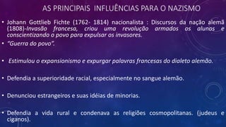 AS PRINCIPAIS INFLUÊNCIAS PARA O NAZISMO
• Johann Gottlieb Fichte (1762- 1814) nacionalista : Discursos da nação alemã
(1808)-Invasão francesa, criou uma revolução armados os alunos e
conscientizando o povo para expulsar os invasores.
• “Guerra do povo”.
• Estimulou o expansionismo e expurgar palavras francesas do dialeto alemão.
• Defendia a superioridade racial, especialmente no sangue alemão.
• Denunciou estrangeiros e suas idéias de minorias.
• Defendia a vida rural e condenava as religiões cosmopolitanas. (judeus e
ciganos).
 