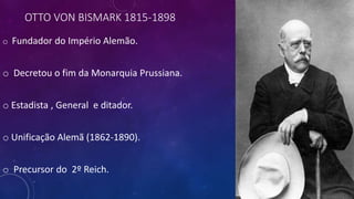 OTTO VON BISMARK 1815-1898
o Fundador do Império Alemão.
o Decretou o fim da Monarquia Prussiana.
o Estadista , General e ditador.
o Unificação Alemã (1862-1890).
o Precursor do 2º Reich.
 