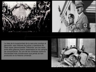 La idea de la superioridad de la raza aria condujo al
genocidio: seis millones de judíos y miembros de
otras razas (denominadas "inferiores" por los nazis,
entre ellos gitanos) fueron asesinados en los campos
de concentración. Es uno de los crímenes contra la
Humanidad más monstruosos que jamás se han
producido en la Historia universal.