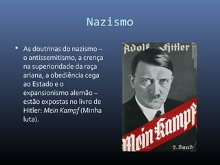 Nazismo
 As doutrinas do nazismo –
o antissemitismo, a crença
na superioridade da raça
ariana, a obediência cega
ao Estado e o
expansionismo alemão –
estão expostas no livro de
Hitler: Mein Kampf (Minha
luta).
 