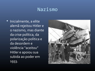 Nazismo
 Inicialmente, a elite
alemã rejeitou Hitler e
o nazismo, mas diante
da crise política, da
polarização política e
da desordem e
violência “aceitou”
Hitler e apoiou sua
subida ao poder em
1933.
 