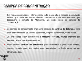 CAMPOS DE CONCENTRAÇÃO
Em relação aos judeus, Hitler declarou todo o seu ódio e repúdio à população
judaica que vivia em terras alemãs, chamando-os de conspiradores que
desejavam o controle da Alemanha. Ele então criou os campos de
concentração.
 Os campos de concentração eram uma espécie de centros de detenção, para
onde eram enviados os judeus, opositores, negros, comunistas, entre outros.
 Os prisioneiros eram submetidos a trabalho forçado, muitos morriam por
exaustão, maus tratos e desnutrição.
 foram criados campos de extermínio para exterminar a população judaica,
maioria naquele país. As mortes eram cometidas por fuzilamento, ou em
câmaras de gás.
10
 