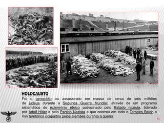 13
HOLOCAUSTO
Foi o genocídio ou assassinato em massa de cerca de seis milhões
de judeus durante a Segunda Guerra Mundial, através de um programa
sistemático de extermínio étnico patrocinado pelo Estado nazista, liderado
por Adolf Hitler e pelo Partido Nazista e que ocorreu em todo o Terceiro Reich e
nos territórios ocupados pelos alemães durante a guerra.
 