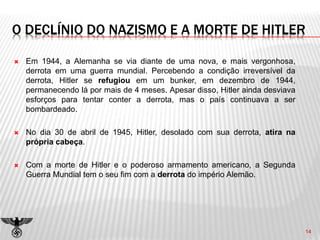 O DECLÍNIO DO NAZISMO E A MORTE DE HITLER
 Em 1944, a Alemanha se via diante de uma nova, e mais vergonhosa,
derrota em uma guerra mundial. Percebendo a condição irreversível da
derrota, Hitler se refugiou em um bunker, em dezembro de 1944,
permanecendo lá por mais de 4 meses. Apesar disso, Hitler ainda desviava
esforços para tentar conter a derrota, mas o país continuava a ser
bombardeado.
 No dia 30 de abril de 1945, Hitler, desolado com sua derrota, atira na
própria cabeça.
 Com a morte de Hitler e o poderoso armamento americano, a Segunda
Guerra Mundial tem o seu fim com a derrota do império Alemão.
14
 