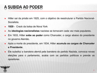 A SUBIDA AO PODER
 Hitler sai da prisão em 1925, com o objetivo de reestruturar o Partido Nacional-
Socialista.
 1929 - Crack da bolsa de Nova York
 As ideologias nacionalistas nazistas se tornavam cada vez mais populares.
 Em 1933, Hitler sobe ao poder como Chanceler, o cargo abaixo do presidente
no governo Alemão.
 Após a morte do presidente, em 1934, Hitler acumula os cargos de Chanceler
e Presidente.
 Ele substitui a bandeira alemã pela bandeira do partido Nazista, convoca novas
eleições para o parlamento, acaba com os partidos políticos e prende os
opositores.
7
 