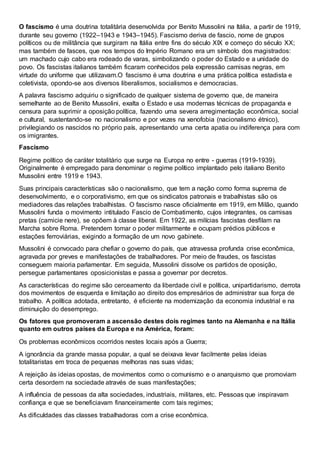 O fascismo é uma doutrina totalitária desenvolvida por Benito Mussolini na Itália, a partir de 1919,
durante seu governo (1922–1943 e 1943–1945). Fascismo deriva de fascio, nome de grupos
políticos ou de militância que surgiram na Itália entre fins do século XIX e começo do século XX;
mas também de fasces, que nos tempos do Império Romano era um símbolo dos magistrados:
um machado cujo cabo era rodeado de varas, simbolizando o poder do Estado e a unidade do
povo. Os fascistas italianos também ficaram conhecidos pela expressão camisas negras, em
virtude do uniforme que utilizavam.O fascismo é uma doutrina e uma prática política estadista e
coletivista, opondo-se aos diversos liberalismos, socialismos e democracias.
A palavra fascismo adquiriu o significado de qualquer sistema de governo que, de maneira
semelhante ao de Benito Mussolini, exalta o Estado e usa modernas técnicas de propaganda e
censura para suprimir a oposição política, fazendo uma severa arregimentação econômica, social
e cultural, sustentando-se no nacionalismo e por vezes na xenofobia (nacionalismo étnico),
privilegiando os nascidos no próprio país, apresentando uma certa apatia ou indiferença para com
os imigrantes.
Fascismo
Regime político de caráter totalitário que surge na Europa no entre - guerras (1919-1939).
Originalmente é empregado para denominar o regime político implantado pelo italiano Benito
Mussolini entre 1919 e 1943.
Suas principais características são o nacionalismo, que tem a nação como forma suprema de
desenvolvimento, e o corporativismo, em que os sindicatos patronais e trabalhistas são os
mediadores das relações trabalhistas. O fascismo nasce oficialmente em 1919, em Milão, quando
Mussolini funda o movimento intitulado Fascio de Combatimento, cujos integrantes, os camisas
pretas (camicie nere), se opõem à classe liberal. Em 1922, as milícias fascistas desfilam na
Marcha sobre Roma. Pretendem tomar o poder militarmente e ocupam prédios públicos e
estações ferroviárias, exigindo a formação de um novo gabinete.
Mussolini é convocado para chefiar o governo do país, que atravessa profunda crise econômica,
agravada por greves e manifestações de trabalhadores. Por meio de fraudes, os fascistas
conseguem maioria parlamentar. Em seguida, Mussolini dissolve os partidos de oposição,
persegue parlamentares oposicionistas e passa a governar por decretos.
As características do regime são cerceamento da liberdade civil e política, unipartidarismo, derrota
dos movimentos de esquerda e limitação ao direito dos empresários de administrar sua força de
trabalho. A política adotada, entretanto, é eficiente na modernização da economia industrial e na
diminuição do desemprego.
Os fatores que promoveram a ascensão destes dois regimes tanto na Alemanha e na Itália
quanto em outros países da Europa e na América, foram:
Os problemas econômicos ocorridos nestes locais após a Guerra;
A ignorância da grande massa popular, a qual se deixava levar facilmente pelas ideias
totalitaristas em troca de pequenas melhoras nas suas vidas;
A rejeição às ideias opostas, de movimentos como o comunismo e o anarquismo que promoviam
certa desordem na sociedade através de suas manifestações;
A influência de pessoas da alta sociedades, industriais, militares, etc. Pessoas que inspiravam
confiança e que se beneficiavam financeiramente com tais regimes;
As dificuldades das classes trabalhadoras com a crise econômica.
 